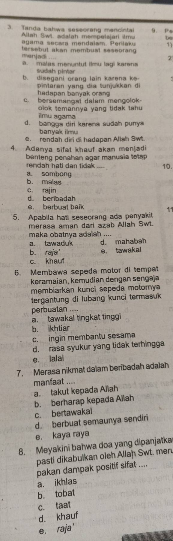 Tanda bahwa seseorang mencintai 9. Pe
Allah Swt. adalah mempelajari ilmu be
agama secara mendalam. Perilaku 1)
tersebut akan membuat seseoran
menjadi ....
2
a. malas menuntut ilmu lagi karena
sudah pintar
b. disegani orang lain karena ke-
pintaran yang dia tunjukkan di
hadapan banyak orang
c. bersemangat dalam mengolok-
olok temannya yang tidak tahu
ilmu agama
d. bangga diri karena sudah punya
banyak ilmu
e. rendah diri di hadapan Allah Swt.
4. Adanya sifat khauf akan menjadi
benteng penahan agar manusia tetap
rendah hati dan tidak .... 10.
a. sombong
b. malas
c. rajin
d. beribadah
e. berbuat baik
11
5. Apabila hati seseorang ada penyakit
merasa aman dari azab Allah Swt.
maka obatnya adalah ....
a. tawaduk d. mahabah
b. raja' e. tawakal
c. khauf
6. Membawa sepeda motor di tempat
keramaian, kemudian dengan sengaja
membiarkan kunci sepeda motornya
tergantung di lubang kunci termasuk
perbuatan ....
a. tawakal tingkat tinggi
b. ikhtiar
c. ingin membantu sesama
d. rasa syukur yang tidak terhingga
e. lalai
7. Merasa nikmat dalam beribadah adalah
manfaat ....
a. takut kepada Allah
b. berharap kepada Allah
c. bertawakal
d. berbuat semaunya sendiri
e. kaya raya
8. Meyakini bahwa doa yang dipanjatka
pasti dikabulkan oleh Allah Swt. meru
pakan dampak positif sifat ....
a. ikhlas
b. tobat
c. taat
d. khauf
e. raja'