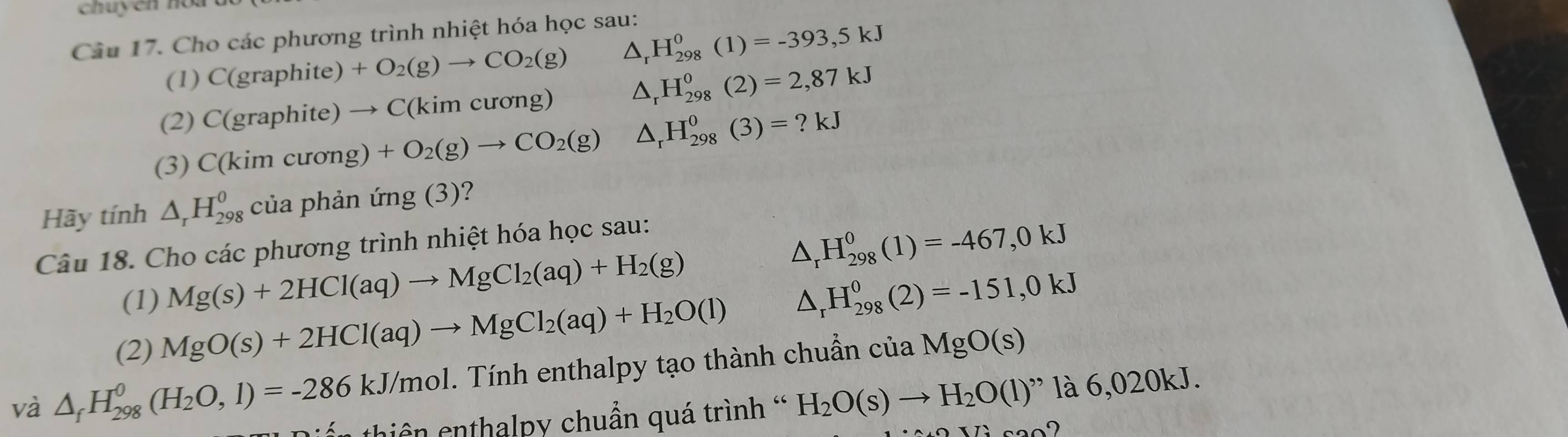 chuyen no a 
Câu 17. Cho các phương trình nhiệt hóa học sau: 
(1 )C(graphite) +O_2(g)to CO_2(g) △ _rH_(298)^0(1)=-393,5kJ
(2) C(graphite)to C(kimc ương) △ _rH_(298)^0(2)=2,87kJ
(3) C(kimcurong)+O_2(g)to CO_2(g) △ _rH_(298)^0(3)=?kJ
Hãy tính △ _rH_(298)^0 ủa phản img(3)
Câu 18. Cho các phương trình nhiệt hóa học sau:
△ _rH_(298)^0(1)=-467,0kJ
(1) Mg(s)+2HCl(aq)to MgCl_2(aq)+H_2(g)
(2) MgO(s)+2HCl(aq)to MgCl_2(aq)+H_2O(l) △ _rH_(298)^0(2)=-151,0kJ
và △ _fH_(298)^0(H_2O,1)=-286kJ/mol T . Tính enthalpy tạo thành chuẩn của MgO(s)
thiên enthalpy chuẩn quá trình ' H_2O(s)to H_2O(l)'' 12 6,02 0k J. 
2000