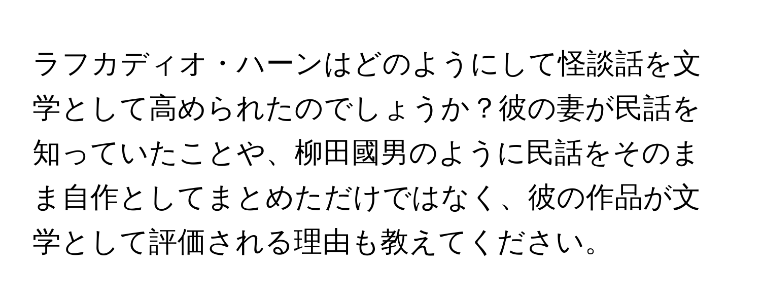 ラフカディオ・ハーンはどのようにして怪談話を文学として高められたのでしょうか？彼の妻が民話を知っていたことや、柳田國男のように民話をそのまま自作としてまとめただけではなく、彼の作品が文学として評価される理由も教えてください。