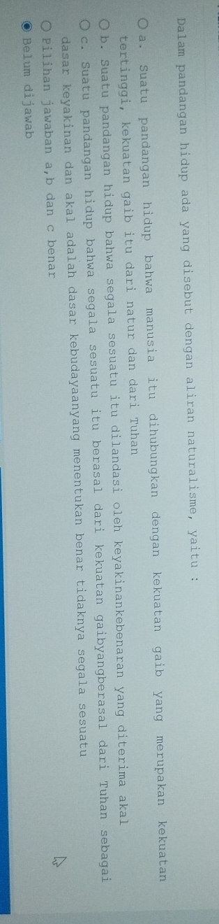 Dalam pandangan hidup ada yang disebut dengan aliran naturalisme, yaitu :
a. Suatu pandangan hidup bahwa manusia itu dihubungkan dengan kekuatan gaib yang merupakan kekuatan
tertinggi, kekuatan gaib itu dari natur dan dari Tuhan
b. Suatu pandangan hidup bahwa segala sesuatu itu dilandasi oleh keyakinankebenaran yang diterima akal
c. Suatu pandangan hidup bahwa segala sesuatu itu berasal dari kekuatan gaibyangberasal dari Tuhan sebagai
dasar keyakinan dan akal adalah dasar kebudayaanyang menentukan benar tidaknya segala sesuatu
Pilihan jawaban a, b dan c benar
Belum dijawab