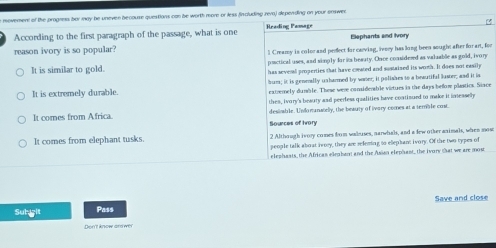 movement of the progmma bor may be uneven becouse questions can be worth more or less fincluding rera) depending on your enswen
According to the first paragraph of the passage, what is one Reading Pamage Elephants and Ivor
reason ivory is so popular? l Creamy is color and perect for carving, ivery has long been sought after for art, for
pactical uses, and simply for its beauty. Once considesed as valuable as gold, ivory
It is similar to gold. has several properties that have coated and sustaized its woth. It does not easily
bum; it is geneally usharmed by waer; it polishes to a beautifal luster; and it is
It is extremely durable. extremely dumble. These were conidemable virtures is the days befor plastics. Siace
thes, ivory's beauty and peerfess qualities have contisued to make it inseaselly
It comes from Africa. desiable. Undorunatelly, the beauty of ivary comes at a temble cost.
Sources of Ivory
It comes from elephant tusks. 2 Although ivory comes from wakuses, narwhals, and a few other animals, when mos:
people talk about iwroy, they are releming to elephant ivory. Of the two types of
elephasts, the Africas elepban and the Asion elephant, the ivory that we are most
Save and close
Subgit Pass
Den't know and wer