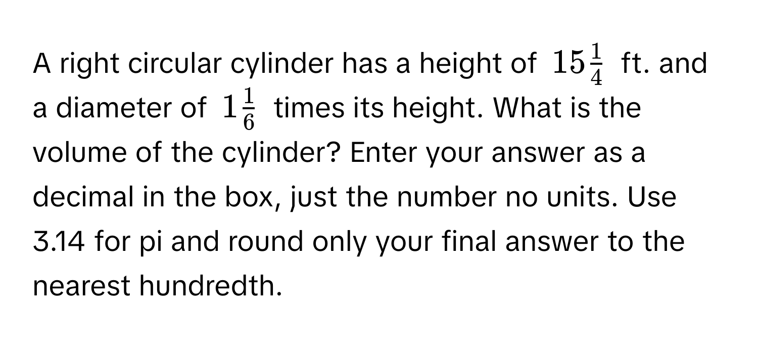 A right circular cylinder has a height of $15  1/4 $ ft. and a diameter of $1  1/6 $ times its height. What is the volume of the cylinder? Enter your answer as a decimal in the box, just the number no units. Use 3.14 for pi and round only your final answer to the nearest hundredth.