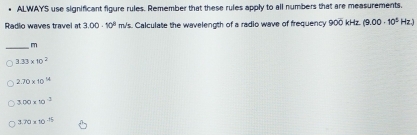 ALWAYS use significant figure rules. Remember that these rules apply to all numbers that are measurements.
Radio waves travel at 3.00· 10^3 m/s. Calculate the wavelength of a radio wave of frequency ! 900kH (9.00· 10^2Hz)
_
m
3.33* 10^2
2.70* 10^(14)
3.00* 10^(-3)
3.70* 10^(-15)