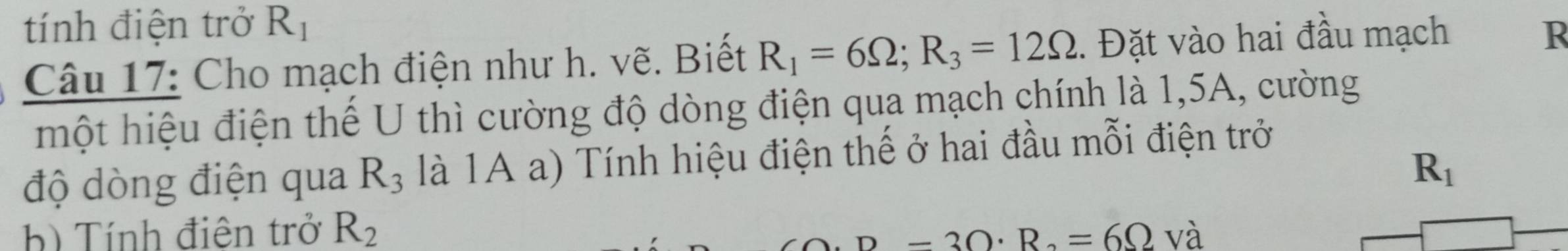 tính điện trở R_1
Câu 17: Cho mạch điện như h. vẽ. Biết R_1=6Omega; R_3=12Omega. Đặt vào hai đầu mạch 
R 
một hiệu điện thể U thì cường độ dòng điện qua mạch chính là 1,5A, cường 
độ dòng điện qua R_3 là 1A a) Tính hiệu điện thế ở hai đầu mỗi điện trở
R_1
b) Tính điện trở R_2 và
D=3Omega · R_2=6Omega