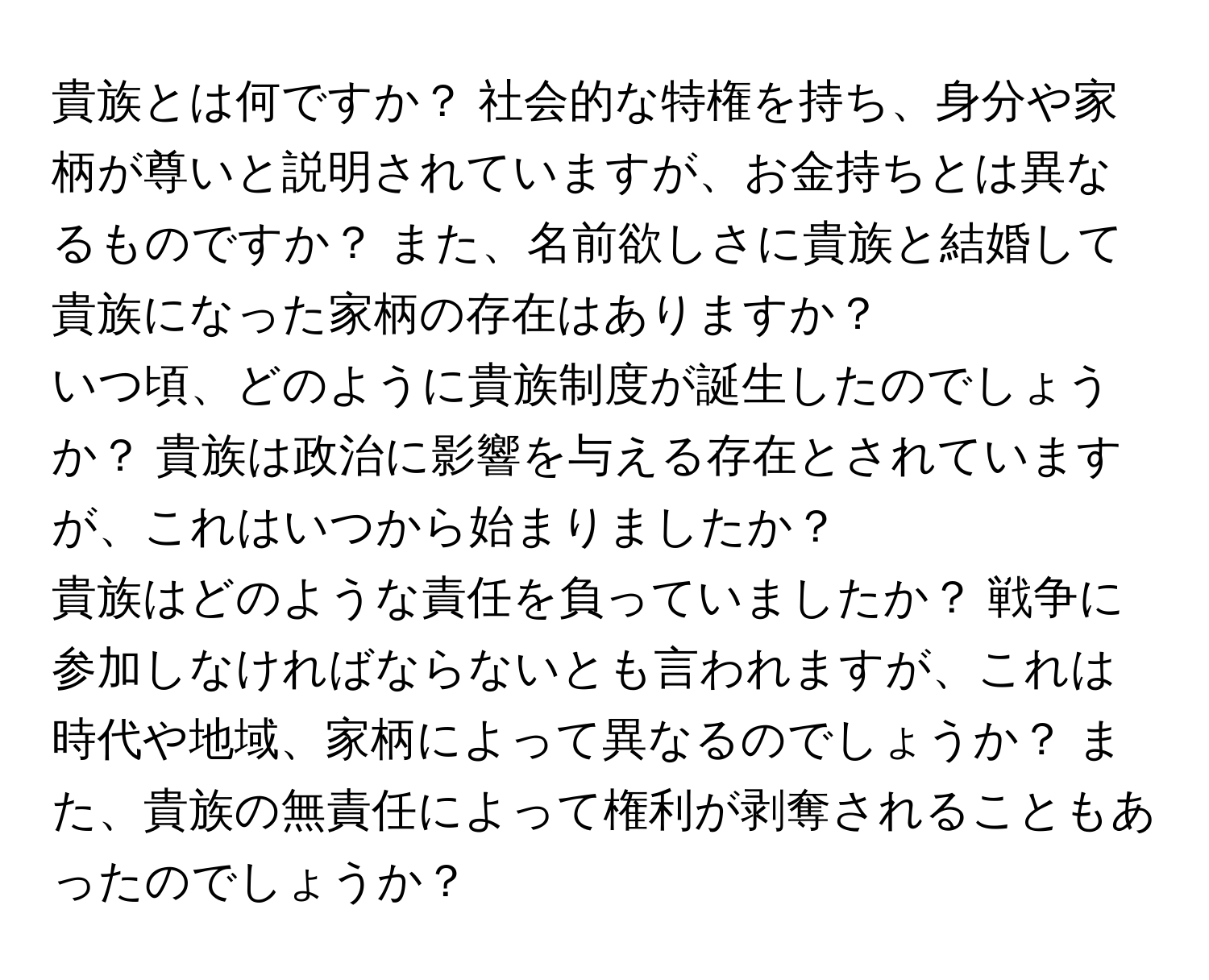 貴族とは何ですか？ 社会的な特権を持ち、身分や家柄が尊いと説明されていますが、お金持ちとは異なるものですか？ また、名前欲しさに貴族と結婚して貴族になった家柄の存在はありますか？  

いつ頃、どのように貴族制度が誕生したのでしょうか？ 貴族は政治に影響を与える存在とされていますが、これはいつから始まりましたか？  

貴族はどのような責任を負っていましたか？ 戦争に参加しなければならないとも言われますが、これは時代や地域、家柄によって異なるのでしょうか？ また、貴族の無責任によって権利が剥奪されることもあったのでしょうか？