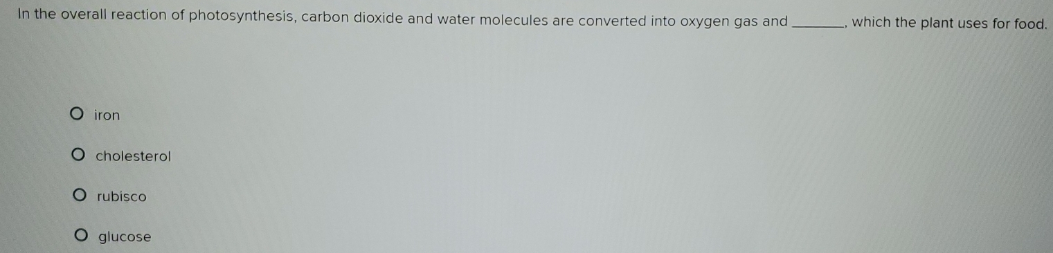 In the overall reaction of photosynthesis, carbon dioxide and water molecules are converted into oxygen gas and_ , which the plant uses for food.
iron
cholesterol
rubisco
glucose