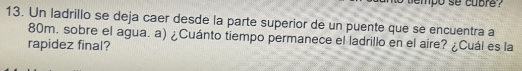 tempo se cubre ? 
13. Un ladrillo se deja caer desde la parte superior de un puente que se encuentra a
80m. sobre el agua. a) ¿Cuánto tiempo permanece el ladrillo en el aire? ¿Cuál es la 
rapidez final?