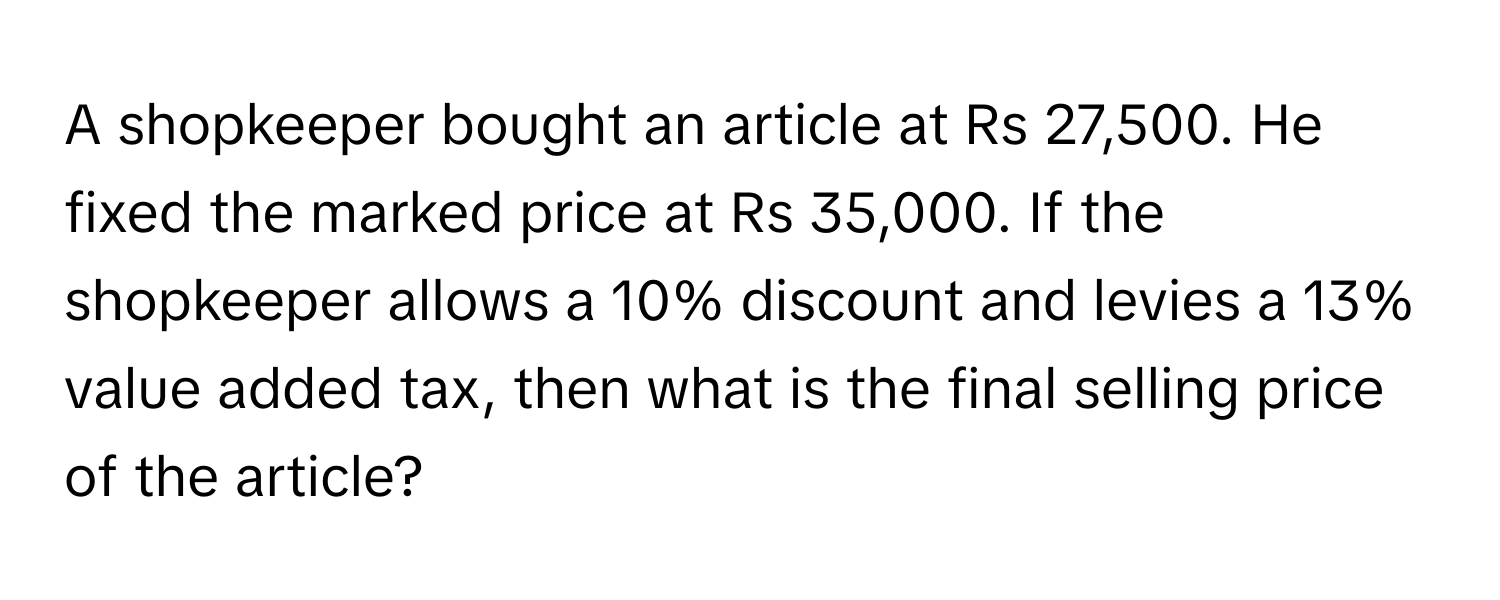 A shopkeeper bought an article at Rs 27,500. He fixed the marked price at Rs 35,000. If the shopkeeper allows a 10% discount and levies a 13% value added tax, then what is the final selling price of the article?