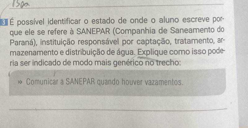 É É possível identificar o estado de onde o aluno escreve por- 
que ele se refere à SANEPAR (Companhia de Saneamento do 
Paraná), instituição responsável por captação, tratamento, ar- 
mazenamento e distribuição de água. Explique como isso pode 
ria ser indicado de modo mais genérico no trecho: 
Comunicar a SANEPAR quando houver vazamentos. 
_