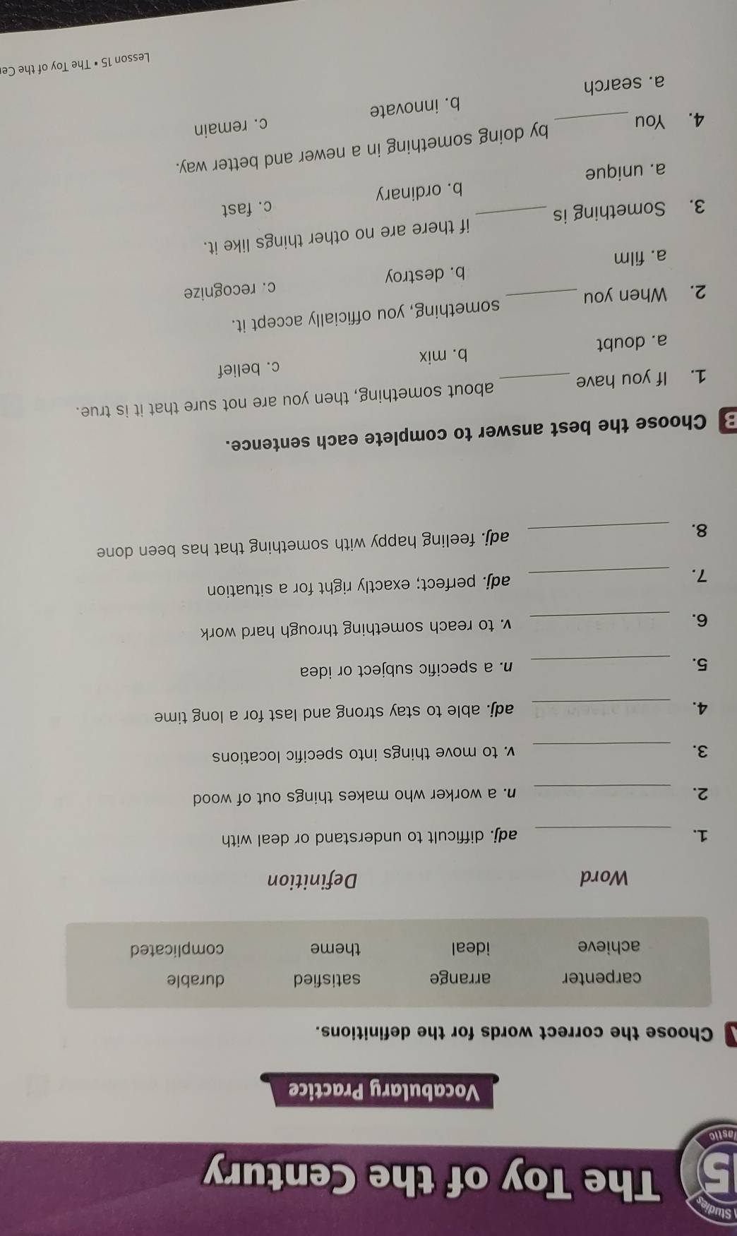 The Toy of the Century
astic
Vocabulary Practice
Choose the correct words for the definitions.
carpenter arrange satisfied durable
achieve ideal theme complicated
Word Definition
1. _adj. difficult to understand or deal with
2. _n. a worker who makes things out of wood
3. _v. to move things into specific locations
4._
adj. able to stay strong and last for a long time
5. _n. a specific subject or idea
6. _v. to reach something through hard work
7. _adj. perfect; exactly right for a situation
8. _adj. feeling happy with something that has been done
B Choose the best answer to complete each sentence.
1. If you have _about something, then you are not sure that it is true.
a. doubt b. mix c. belief
2. When you _something, you officially accept it.
a. film b. destroy c. recognize
3. Something is _if there are no other things like it.
c. fast
a. unique b. ordinary
4. You_
by doing something in a newer and better way.
c. remain
a. search b. innovate
Lesson 15 • The Toy of the Ce
