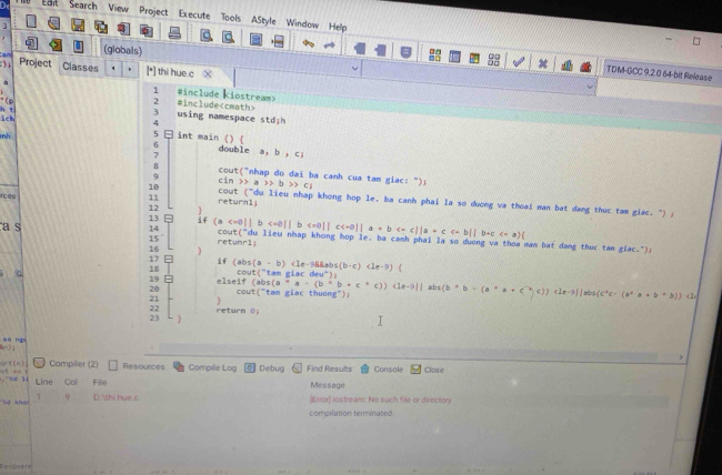 Lart Search View Project Execute Tools AStyle Window Help
3
an (globals)
) Project Classes . [*] thi hue c X
TDM-GCC 9.2.0 64-bit Release
a
1 #include kiostream>
" (P 2 #include
h t ich
3 using namespace stdjh
4
nh
5 int main () 
6 double a,b,c]
7
8  cout("nhap do dai ba canh cua tam giac: ");
9
10 cin
rces 11 cout a>b>c_i
(^-
return1; u lieu nhap khong hop le, ba canh phai la so dương va thoai man bat dang thuc tam giac. ") ;
12 
13 if (a
14 <<a)(
15
a s retunr1」 cout("du lieu nhap khong hop le. ba canh phai la so duơng va thoa man bat dang thuc tam giac."):
16 
17 if (abs
18
a elseif  co    '  t a m  e i  r;(a-b)<1e-98abs(b-c)<1e-9)
19 (abs(a^*a· (b^*b+c^*c))(2el)abs(b*b=(a^*a+c^(wedge c^-))cle^ic· (a^*a+b^*b)) (10^-)
cout("tam giac thuong");
20 
c1
22
23  return (j
sòng
  
art(6) Compiler (2) Resources Compile Log Debug Find Results Console
o = Line Col File Message Close
1 (Error) löstream: No such file or directory
lid khoi 9 D .thi hue c
compilation terminated