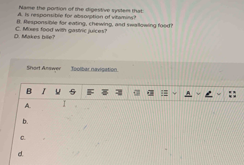 Name the portion of the digestive system that:
A. Is responsible for absorption of vitamins?
B. Responsible for eating, chewing, and swallowing food?
C. Mixes food with gastric juices?
D. Makes bile?
Short Answer Toolbar navigation
B I u
A. I
b.
C.
d.