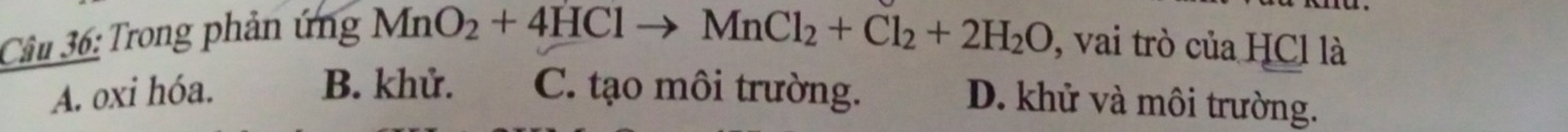 Trong phản ứng MnO_2+4HClto MnCl_2+Cl_2+2H_2O , vai trò của HCl là
A. oxi hóa. B. khử. C. tạo môi trường. D. khử và môi trường.