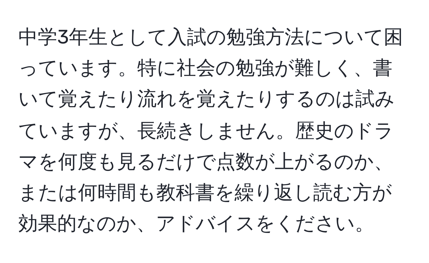 中学3年生として入試の勉強方法について困っています。特に社会の勉強が難しく、書いて覚えたり流れを覚えたりするのは試みていますが、長続きしません。歴史のドラマを何度も見るだけで点数が上がるのか、または何時間も教科書を繰り返し読む方が効果的なのか、アドバイスをください。