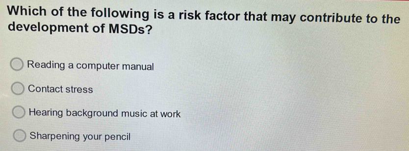 Which of the following is a risk factor that may contribute to the
development of MSDs?
Reading a computer manual
Contact stress
Hearing background music at work
Sharpening your pencil