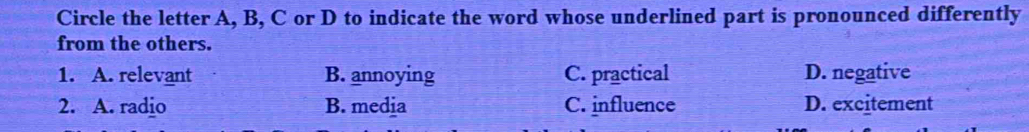 Circle the letter A, B, C or D to indicate the word whose underlined part is pronounced differently
from the others.
1. A. relevant B. annoying C. practical D. negative
2. A. radio B. media C. influence D. excitement