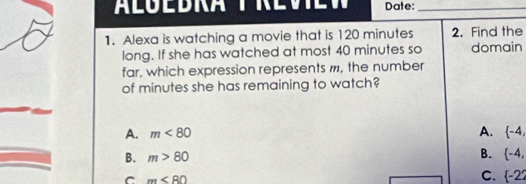 LÜEDRA T REVTEW Date:_
1. Alexa is watching a movie that is 120 minutes 2. Find the
long. If she has watched at most 40 minutes so domain
far, which expression represents m, the number
of minutes she has remaining to watch?
A. m<80</tex> A.  -4,
B.
B. m>80  -4,
C m<80</tex>
C.  -22