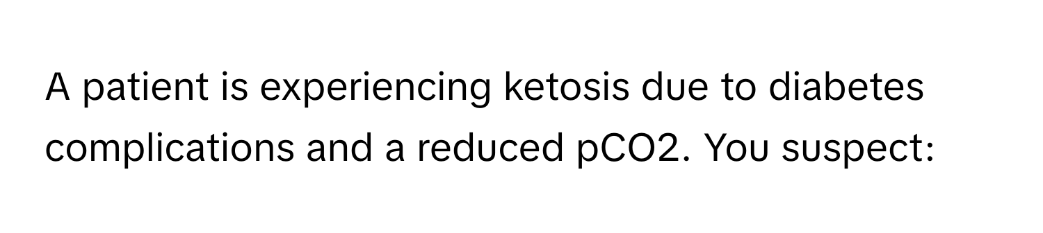 A patient is experiencing ketosis due to diabetes complications and a reduced pCO2. You suspect: