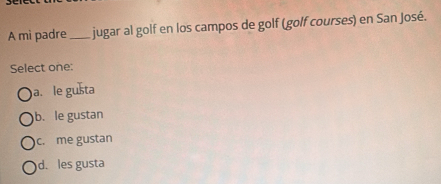 A mi padre_ jugar al golf en los campos de golf (golf courses) en San José.
Select one:
a. le gušta
b. le gustan
c. me gustan
d. les gusta