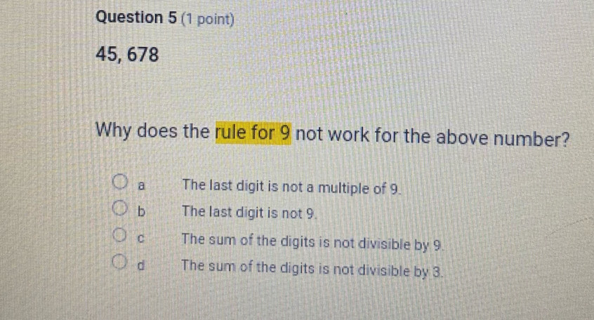 45, 678
Why does the rule for 9 not work for the above number?
a The last digit is not a multiple of 9.
b The last digit is not 9.
C The sum of the digits is not divisible by 9.
d The sum of the digits is not divisible by 3.