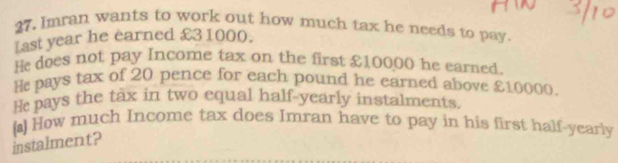 Imran wants to work out how much tax he needs to pay. 
fast year he earned £31000. 
He does not pay Income tax on the first £10000 he earned. 
H pays tax of 20 pence for each pound he earned above £10000. 
He pays the tax in two equal half-yearly instalments. 
() How much Income tax does Imran have to pay in his first half-yearly 
instalment?