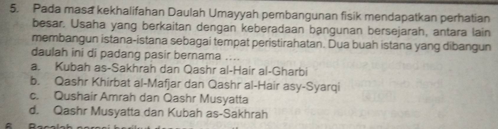 Pada masa kekhalifahan Daulah Umayyah pembangunan fisik mendapatkan perhatian
besar. Usaha yang berkaitan dengan keberadaan bangunan bersejarah, antara lain
membangun istana-istana sebagai tempat peristirahatan. Dua buah istana yang dibangun
daulah ini di padang pasir bernama ....
a. Kubah as-Sakhrah dan Qashr al-Hair al-Gharbi
b. Qashr Khirbat al-Mafjar dan Qashr al-Hair asy-Syarqi
c. Qushair Amrah dan Qashr Musyatta
d. Qashr Musyatta dan Kubah as-Sakhrah
a