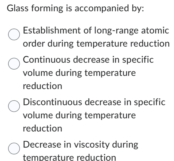 Glass forming is accompanied by:
Establishment of long-range atomic
order during temperature reduction
Continuous decrease in specific
volume during temperature
reduction
Discontinuous decrease in specific
volume during temperature
reduction
Decrease in viscosity during
temperature reduction