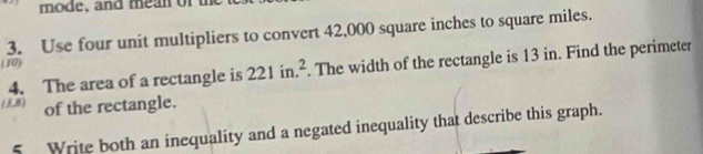 mode, and mean of t 
3. Use four unit multipliers to convert 42,000 square inches to square miles. 
(10) 
4. The area of a rectangle is 221in.^2. The width of the rectangle is 13 in. Find the perimeter 
(38) of the rectangle. 
5 Write both an inequality and a negated inequality that describe this graph.