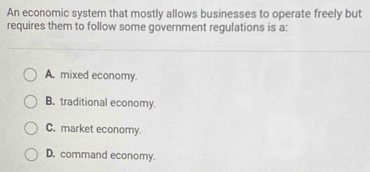 An economic system that mostly allows businesses to operate freely but
requires them to follow some government regulations is a:
A. mixed economy.
B. traditional economy.
C. market economy.
D. command economy.