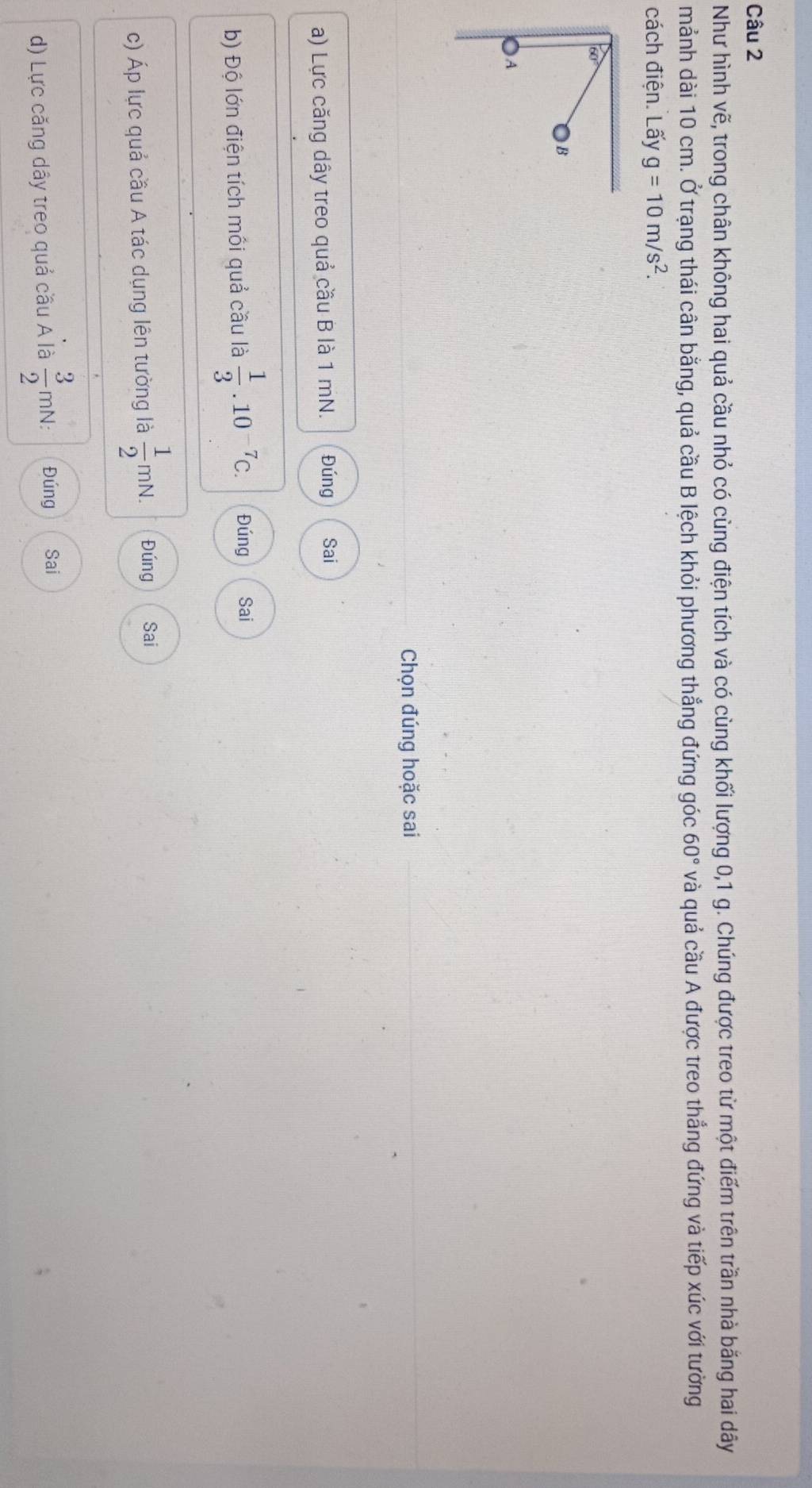 Như hình vẽ, trong chân không hai quả cầu nhỏ có cùng điện tích và có cùng khối lượng 0, 1 g. Chúng được treo từ một điểm trên trần nhà bằng hai dây 
mảnh dài 10 cm. Ở trạng thái cân bằng, quả cầu B lệch khỏi phương thẳng đứng góc 60° và quả cầu A được treo thắng đứng và tiếp xúc với tường 
cách điện. Lấy g=10m/s^2.
60°
B 
) A 
Chọn đúng hoặc sai 
a) Lực căng dây treo quả cầu B là 1 mN. Đúng Sai 
b) Độ lớn điện tích mối quả cầu là  1/3 .10^(-7)C. Đúng Sai 
c) Áp lực quả cầu A tác dụng lên tường là  1/2 mN. Đúng Sai 
d) Lực căng dây treo quả cầu A là  3/2 mN : Đúng Sai