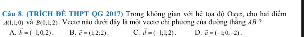 (TRÍCH ĐÊ THPT QG 2017) Trong không gian với hệ tọa độ Oxyz, cho hai điểm
A(1;1;0) và B(0;1;2). Vectơ nào dưới đây là một vectơ chỉ phương của đường thăng AB ?
A. vector b=(-1;0;2). B. vector c=(1;2;2). C. vector d=(-1;1;2). D. vector a=(-1;0;-2).