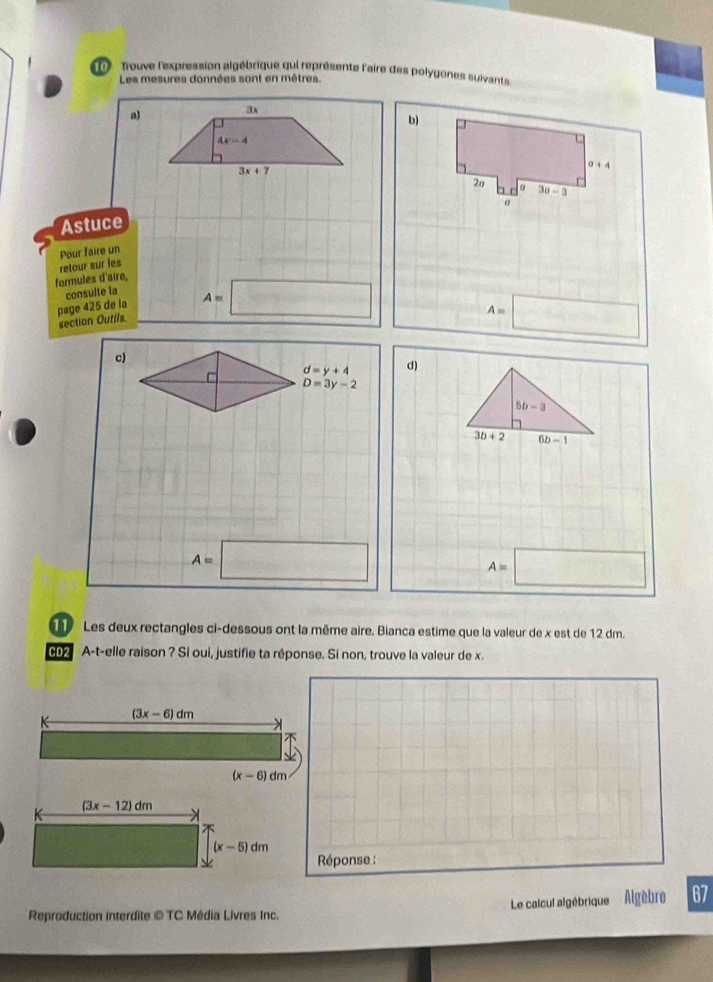 ne Trouve l'expression algébrique qui représente l'aire des polygones suivants
Les mesures données sont en mêtres.
a)
ax
b)
4x-4
3x+7
a+4
20 30-3
α
Astuce
retour sur les Pour faire un
formules d'aire,
consulte la
page 425 de la
section Outils
A=□
A=□
c)
d=y+4 d)
D=3y-2
6b-3
3b+2 6b-1
A=□
A=□
Les deux rectangles ci-dessous ont la même aire. Bianca estime que la valeur de x est de 12 dm.
A-t-elle raison ? Si oui, justifie ta réponse. Si non, trouve la valeur de x.
K
(3x-6)dm
(x-6)dm
(3x-12)dm
(x-5)dm
Réponse :
Le calcul algébrique' Algèbre 67
Reproduction interdite © TC Média Livres Inc.