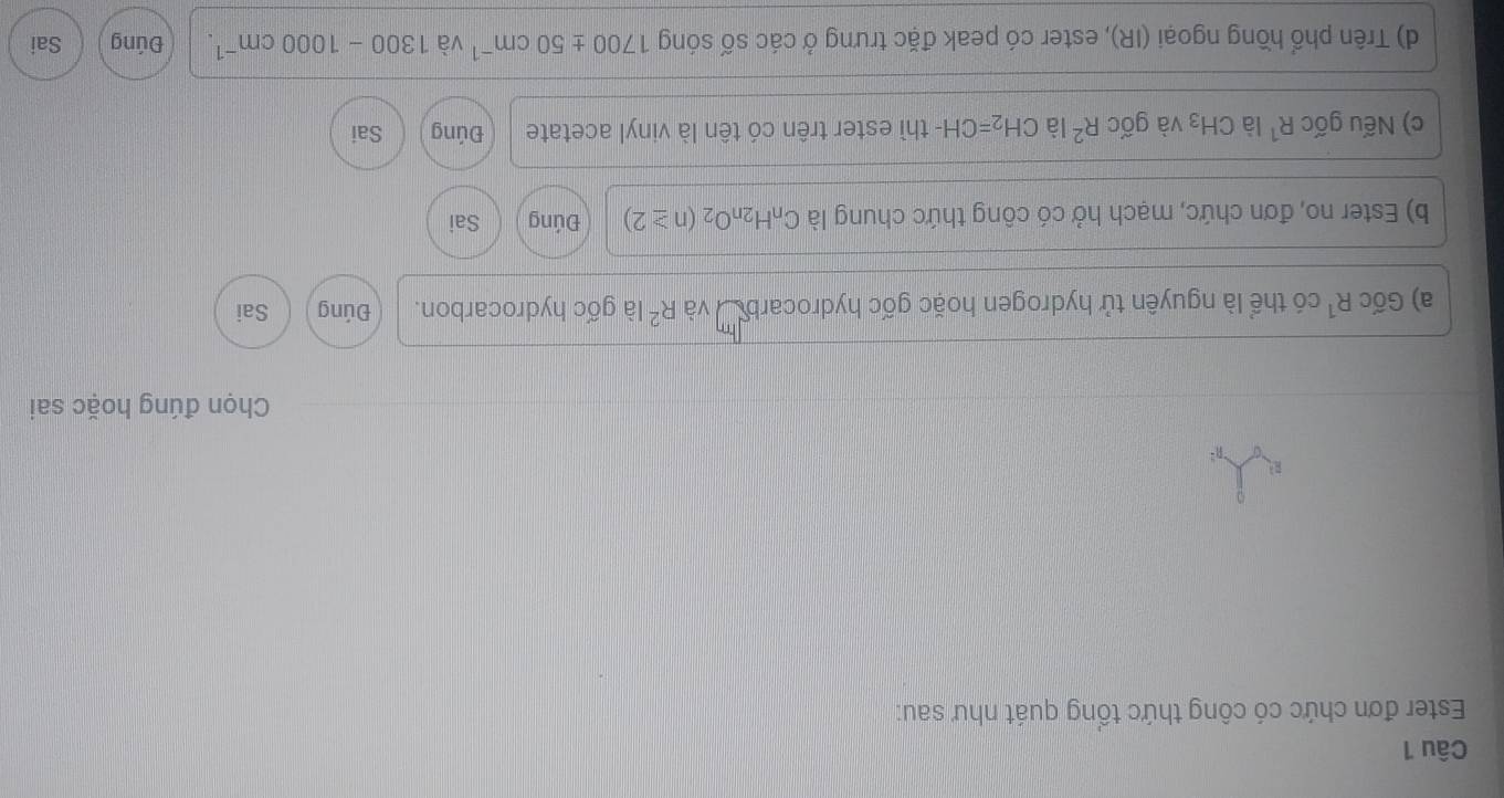 Ester đơn chức có công thức tổng quát như sau:
R^2
Chọn đúng hoặc sai
a) GicR^1 có thể là nguyên tử hydrogen hoặc gốc hydrocarbu và R^2 là gốc hydrocarbon. Đúng Sai
b) Ester no, đơn chức, mạch hở có công thức chung là C_nH_2nO_2(n≥ 2) Đúng Sai
c) Nếu gốc R^1 là CH_3 và gốc R^2 là CH_2=CH I- thì ester trên có tên là vinyl acetate Đúng Sai
d) Trên phổ hồng ngoại (IR), ester có peak đặc trưng ở các số sóng 1700± 50cm^(-1) và 1300-1000cm^(-1). Đúng Sai