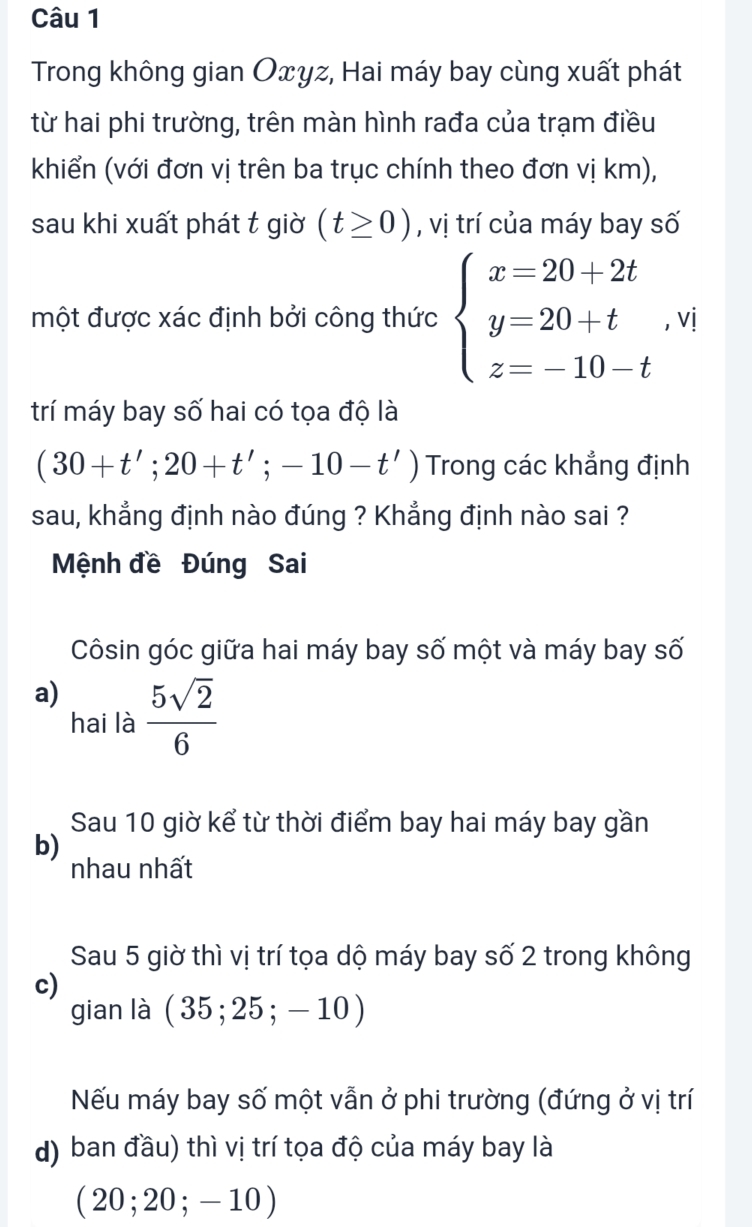 Trong không gian Oxyz, Hai máy bay cùng xuất phát
từ hai phi trường, trên màn hình rađa của trạm điều
khiển (với đơn vị trên ba trục chính theo đơn vị km),
sau khi xuất phát t giờ (t≥ 0) , vị trí của máy bay số
một được xác định bởi công thức beginarrayl x=20+2t y=20+t z=-10-tendarray. , vị
trí máy bay số hai có tọa độ là
(30+t';20+t';-10-t') Trong các khẳng định
sau, khẳng định nào đúng ? Khẳng định nào sai ?
Mệnh đề Đúng Sai
Côsin góc giữa hai máy bay số một và máy bay số
a)  5sqrt(2)/6 
hai là
Sau 10 giờ kể từ thời điểm bay hai máy bay gần
b)
nhau nhất
Sau 5 giờ thì vị trí tọa dộ máy bay số 2 trong không
c)
gian là (35;25;-10)
Nếu máy bay số một vẫn ở phi trường (đứng ở vị trí
d) ban đầu) thì vị trí tọa độ của máy bay là
(20;20;-10)