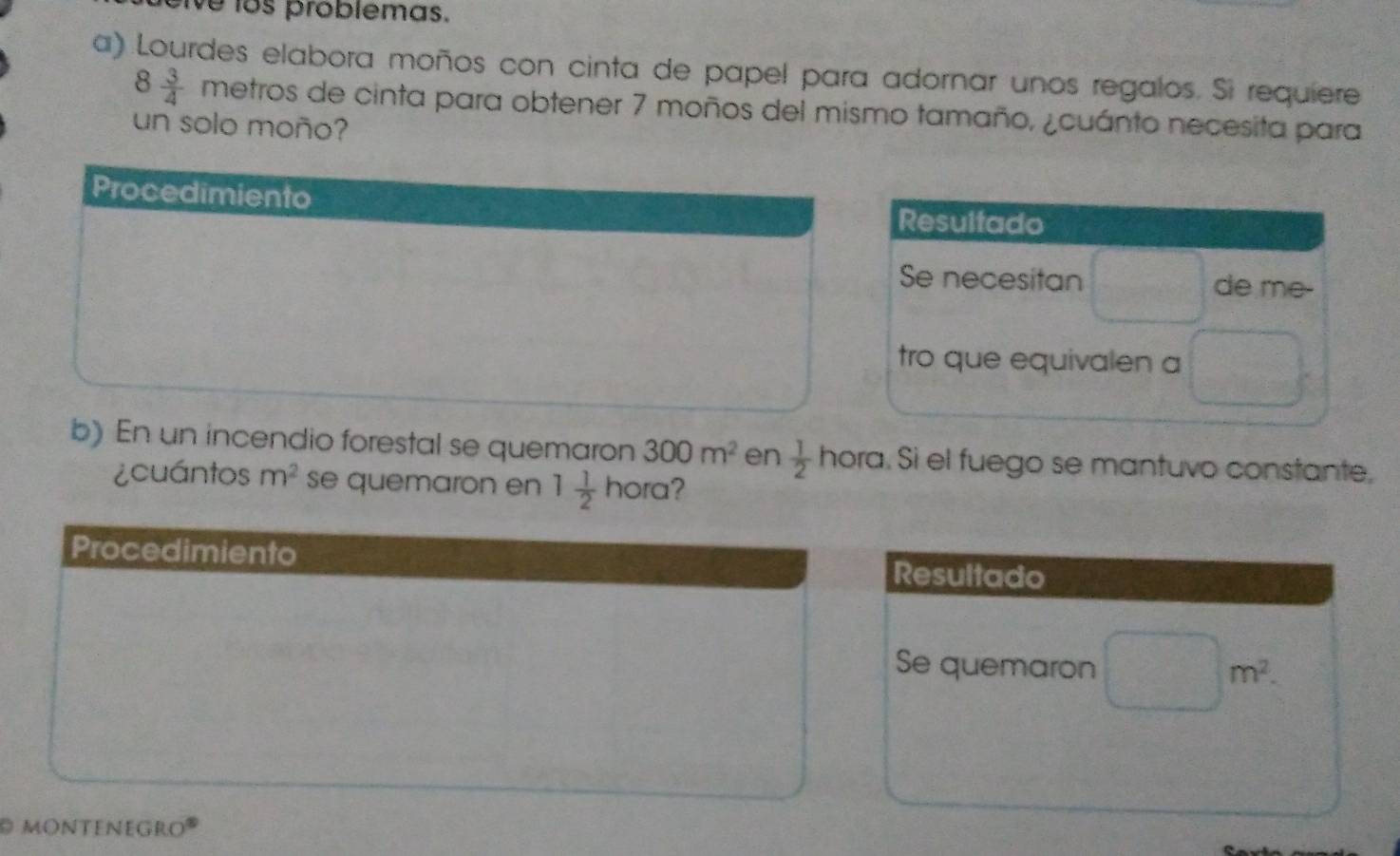 ve los problemas.
a) Lourdes elabora moños con cinta de papel para adornar unos regalos. Si requiere
8 3/4  | metros de cinta para obtener 7 moños del mismo tamaño, ¿cuánto necesita para
un solo moño?
b) En un incendio forestal se quemaron 300m^2 en  1/2 hora. Sì el fuego se mantuvo constante,
¿cuántos m^2 se quemaron en 1 1/2 hora 2
Procedimiento
Resultado
Se quemaron □ m^2.