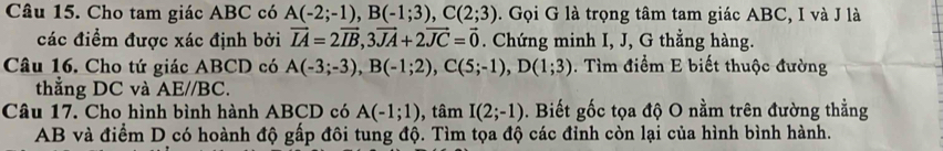 Cho tam giác ABC có A(-2;-1), B(-1;3), C(2;3). Gọi G là trọng tâm tam giác ABC, I và J là 
các điểm được xác định bởi vector IA=2vector IB, 3vector JA+2vector JC=vector 0. Chứng minh I, J, G thẳng hàng. 
Câu 16. Cho tứ giác ABCD có A(-3;-3), B(-1;2), C(5;-1), D(1;3) Tìm điểm E biết thuộc đường 
thẳng DC và AE// BC. 
Câu 17. Cho hình bình hành ABCD có A(-1;1) , tâm I(2;-1). Biết gốc tọa độ O nằm trên đường thẳng
AB và điểm D có hoành độ gấp đôi tung độ. Tìm tọa độ các đỉnh còn lại của hình bình hành.