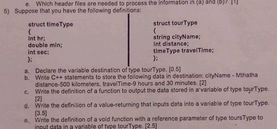 Which header files are needed to process the information in(a) and (b)? [1] 
5) Suppose that you have the following definitions: 
struct timeType struct tourType 
 
int hr; string cityName; 
double min; int distance; 
int sec; timeType travelTime; 
; 
; 
a. Declare the variable destination of type tourType. [0.5]
b. Write C++ statements to store the following data in destination: cityName - Mthatha 
distance- 500 kilometers, travelTime- 9 hours and 30 minutes. [2] 
c. Write the definition of a function to output the data stored in a variable of type tourType. 
[2] 
d, Write the definition of a value-returning that inputs data into a variable of type tourType. 
(35 
e. Write the definition of a void function with a reference parameter of type toursType to 
inout data in a variable of type tourType. [2.5]