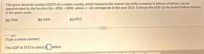 The gross domestic product (GDP) of a certain country, which measures the overall size of the economy in billions of dollars, can be
approximated by the function f(z)=600z+8886 , where z=10 corresponds to the year 2010. Estimate the GDP (to the nearest billion dollars)
in the given years.
(a) 2006 (b) 2009 (c) 2013
(Type a whole number.)
The GDP in 2013 is about $□ billion.