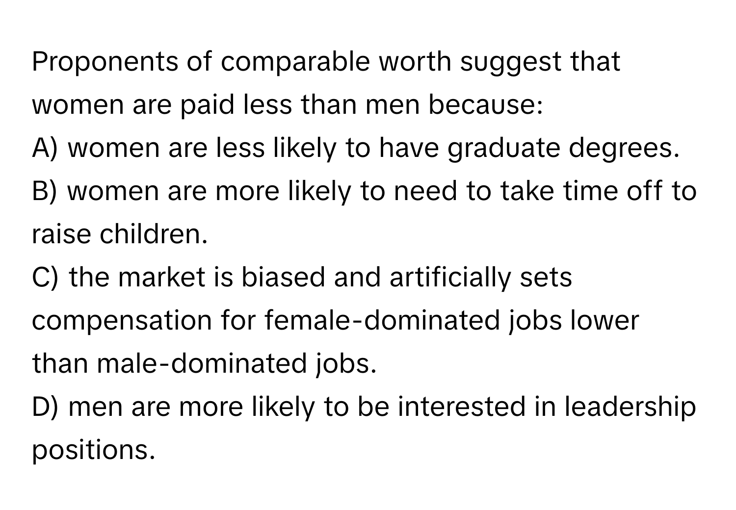 Proponents of comparable worth suggest that women are paid less than men because:

A) women are less likely to have graduate degrees. 
B) women are more likely to need to take time off to raise children. 
C) the market is biased and artificially sets compensation for female-dominated jobs lower than male-dominated jobs. 
D) men are more likely to be interested in leadership positions.