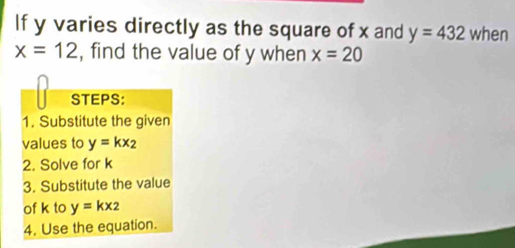 If y varies directly as the square of x and y=432 when
x=12 , find the value of y when x=20
STEPS: 
1. Substitute the given 
values to y=kx_2
2. Solve for k
3. Substitute the value 
of k to y=kx_2
4. Use the equation.