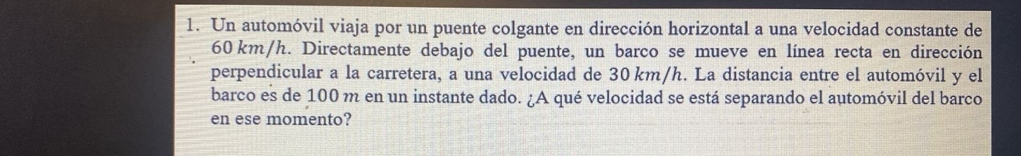 Un automóvil viaja por un puente colgante en dirección horizontal a una velocidad constante de
60 km/h. Directamente debajo del puente, un barco se mueve en línea recta en dirección 
perpendicular a la carretera, a una velocidad de 30 km/h. La distancia entre el automóvil y el 
barco es de 100 m en un instante dado. ¿A qué velocidad se está separando el automóvil del barco 
en ese momento?