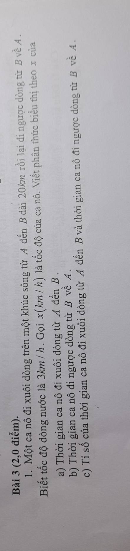(2,0 điểm). 
1. Một ca nô đi xuôi dòng trên một khúc sông từ A đến B dài 20km rồi lại đi ngược dòng từ B về A. 
Biết tốc độ dòng nước là 3km/ h. Gọi x(km / h) là tốc độ của ca nô. Viết phân thức biểu thị theo x của 
a) Thời gian ca nô đi xuôi dòng từ A đến B. 
b) Thời gian ca nô đi ngược dòng từ B về A. 
c) Tỉ số của thời gian ca nô đi xuôi dòng từ A đến B và thời gian ca nô đi ngược dòng từ B về A.