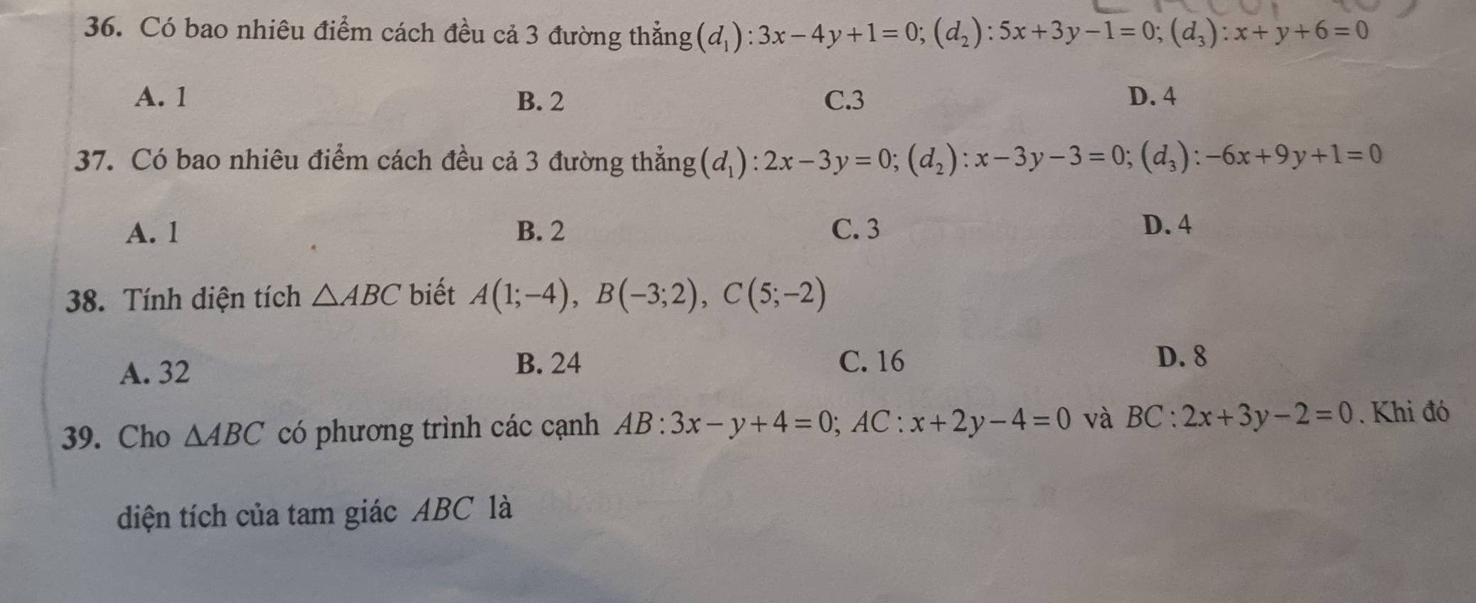 Có bao nhiêu điểm cách đều cả 3 đường thẳng (d_1):3x-4y+1=0; (d_2):5x+3y-1=0; (d_3):x+y+6=0
A. 1 B. 2 C. 3 D. 4
37. Có bao nhiêu điểm cách đều cả 3 đường thẳng (d_1):2x-3y=0; (d_2):x-3y-3=0; (d_3):-6x+9y+1=0
A. 1 B. 2 C. 3 D. 4
38. Tính diện tích △ ABC biết A(1;-4), B(-3;2), C(5;-2)
A. 32
B. 24 C. 16 D. 8
39. Cho △ ABC có phương trình các cạnh AB:3x-y+4=0; AC:x+2y-4=0 và BC:2x+3y-2=0. Khi đó
diện tích của tam giác ABC là