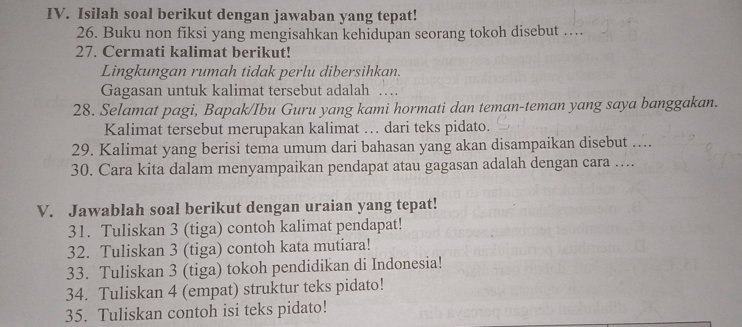 Isilah soal berikut dengan jawaban yang tepat! 
26. Buku non fiksi yang mengisahkan kehidupan seorang tokoh disebut ….. 
27. Cermati kalimat berikut! 
Lingkungan rumah tidak perlu dibersihkan. 
Gagasan untuk kalimat tersebut adalah .... 
28. Selamat pagi, Bapak/Ibu Guru yang kami hormati dan teman-teman yang saya banggakan. 
Kalimat tersebut merupakan kalimat … dari teks pidato. 
29. Kalimat yang berisi tema umum dari bahasan yang akan disampaikan disebut …... 
30. Cara kita dalam menyampaikan pendapat atau gagasan adalah dengan cara …... 
V. Jawablah soal berikut dengan uraian yang tepat! 
31. Tuliskan 3 (tiga) contoh kalimat pendapat! 
32. Tuliskan 3 (tiga) contoh kata mutiara! 
33. Tuliskan 3 (tiga) tokoh pendidikan di Indonesia! 
34. Tuliskan 4 (empat) struktur teks pidato! 
35. Tuliskan contoh isi teks pidato!