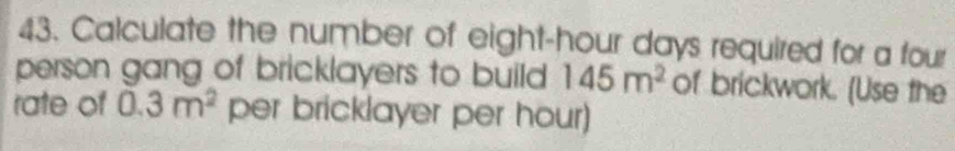 Calculate the number of eight-hour days required for a four 
person gang of bricklayers to build 145m^2 of brickwork. (Use the 
rate of 0.3m^2 per bricklayer per hour)