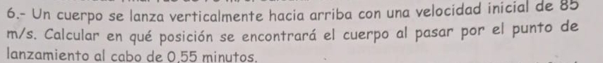 6.- Un cuerpo se lanza verticalmente hacia arriba con una velocidad inicial de 85
m/s. Calcular en qué posición se encontrará el cuerpo al pasar por el punto de 
lanzamiento al cabo de 0.55 minutos.