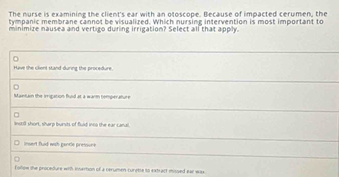 The nurse is examining the client's ear with an otoscope. Because of impacted cerumen, the
tympanic membrane cannot be visualized. Which nursing intervention is most important to
minimize nausea and vertigo during irrigation? Select all that apply.
Have the client stand during the procedure.
Maintain the irrigation fluid at a warm temperature
Instill short, sharp bursts of fluid into the ear canal.
Insert fluid with gentle pressure
Eollow the procedure with insertion of a cerumen curette to extract missed ear wax