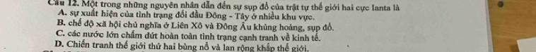 Cầu 12. Một trong những nguyên nhân dẫn đến sự sụp đổ của trật tự thế giới hai cực Ianta là
A. sự xuất hiện của tình trạng đổi đầu Đông - Tây ở nhiều khu vực.
B. chế độ xã hội chủ nghĩa ở Liên Xô và Đông Âu khủng hoảng, sụp đổ,
C. các nước lớn chẩm đứt hoàn toàn tình trạng cạnh tranh về kinh tế.
D. Chiến tranh thế giới thứ hai bùng nổ và lan rộng khắp thế giới.