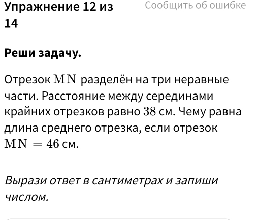 Улражнение 12 из Сообшить об ошибке 
14 
Pеши задачу. 
Οтрезок МΝ разделён на три неравные 
части. Расстояние между серединами 
κрайних отрезков равно 38 см. Чему равна 
длина среднего отрезка, если отрезок
MN=46cm. 
Выррази ответ в сантиметрах и заπиши 
чИСЛоМ.