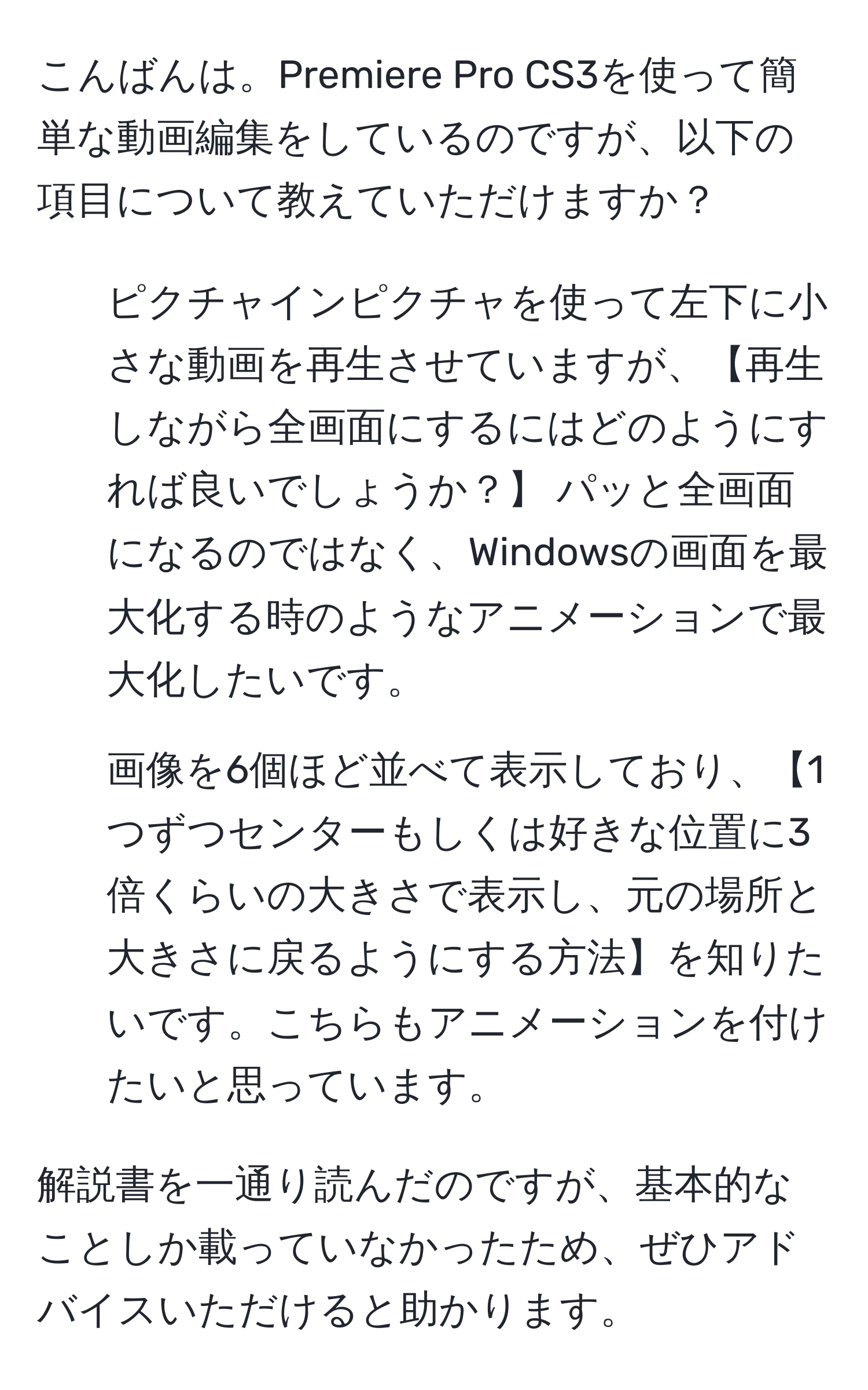 こんばんは。Premiere Pro CS3を使って簡単な動画編集をしているのですが、以下の項目について教えていただけますか？

1. ピクチャインピクチャを使って左下に小さな動画を再生させていますが、【再生しながら全画面にするにはどのようにすれば良いでしょうか？】 パッと全画面になるのではなく、Windowsの画面を最大化する時のようなアニメーションで最大化したいです。

2. 画像を6個ほど並べて表示しており、【1つずつセンターもしくは好きな位置に3倍くらいの大きさで表示し、元の場所と大きさに戻るようにする方法】を知りたいです。こちらもアニメーションを付けたいと思っています。

解説書を一通り読んだのですが、基本的なことしか載っていなかったため、ぜひアドバイスいただけると助かります。